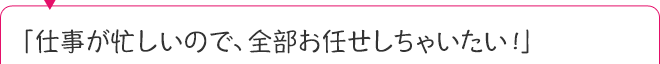 「仕事が忙しいので、全部お任せしちゃいたい！」