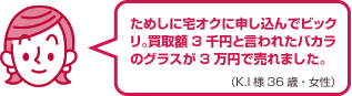 ためしに宅オクに申し込んでビックリ。買取額3千円と言われたバカラのグラスが3万円で売れました。（K.I様 36歳・女性）