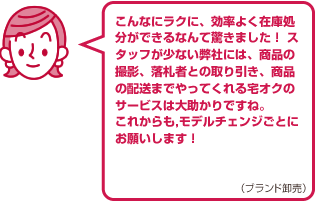 こんなにラクに、効率よく在庫処分ができるなんて驚きました！スタッフが少ない弊社には、商品の撮影、落札者との取り引き、商品の配送までやってくれる宅オクのサービスは大助かりですね。これからもモデルチェンジごとにお願いします！（ブランド卸売）