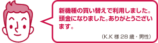 新機種の買い替えで利用しました。頭金になりました。ありがとうございます。（K.K様 28歳・男性）