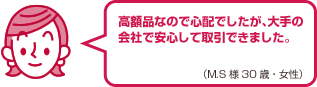 高額品なので心配でしたが、大手の会社で安心して取引できました。（M.S様 30歳・女性）